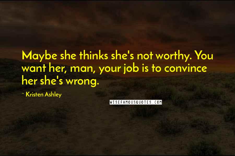 Kristen Ashley Quotes: Maybe she thinks she's not worthy. You want her, man, your job is to convince her she's wrong.