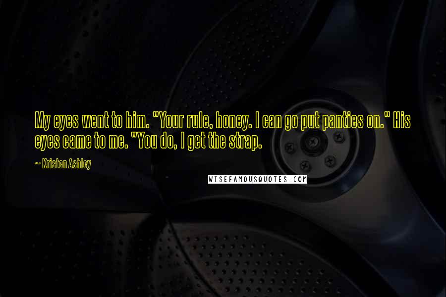 Kristen Ashley Quotes: My eyes went to him. "Your rule, honey. I can go put panties on." His eyes came to me. "You do, I get the strap.