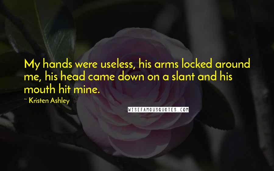 Kristen Ashley Quotes: My hands were useless, his arms locked around me, his head came down on a slant and his mouth hit mine.