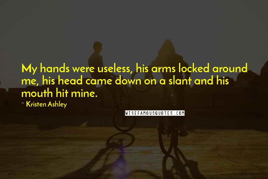 Kristen Ashley Quotes: My hands were useless, his arms locked around me, his head came down on a slant and his mouth hit mine.