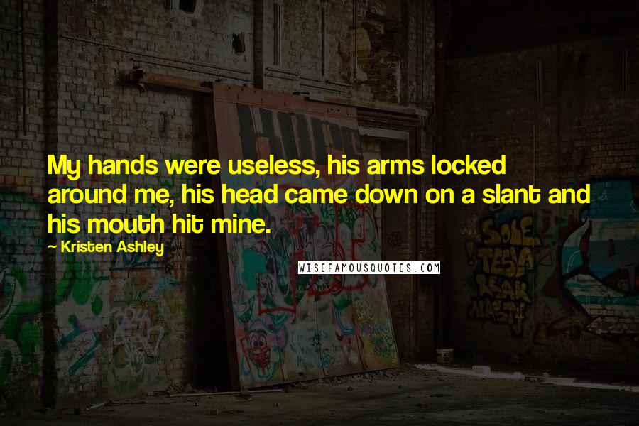 Kristen Ashley Quotes: My hands were useless, his arms locked around me, his head came down on a slant and his mouth hit mine.