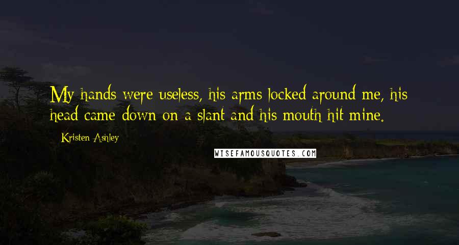 Kristen Ashley Quotes: My hands were useless, his arms locked around me, his head came down on a slant and his mouth hit mine.