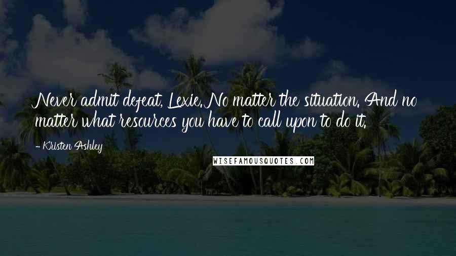 Kristen Ashley Quotes: Never admit defeat, Lexie. No matter the situation. And no matter what resources you have to call upon to do it.