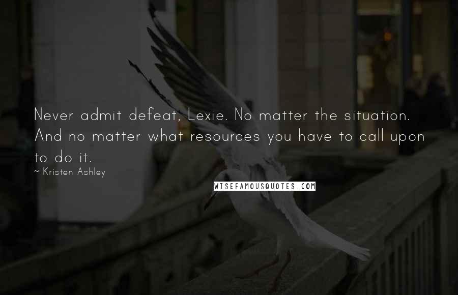 Kristen Ashley Quotes: Never admit defeat, Lexie. No matter the situation. And no matter what resources you have to call upon to do it.