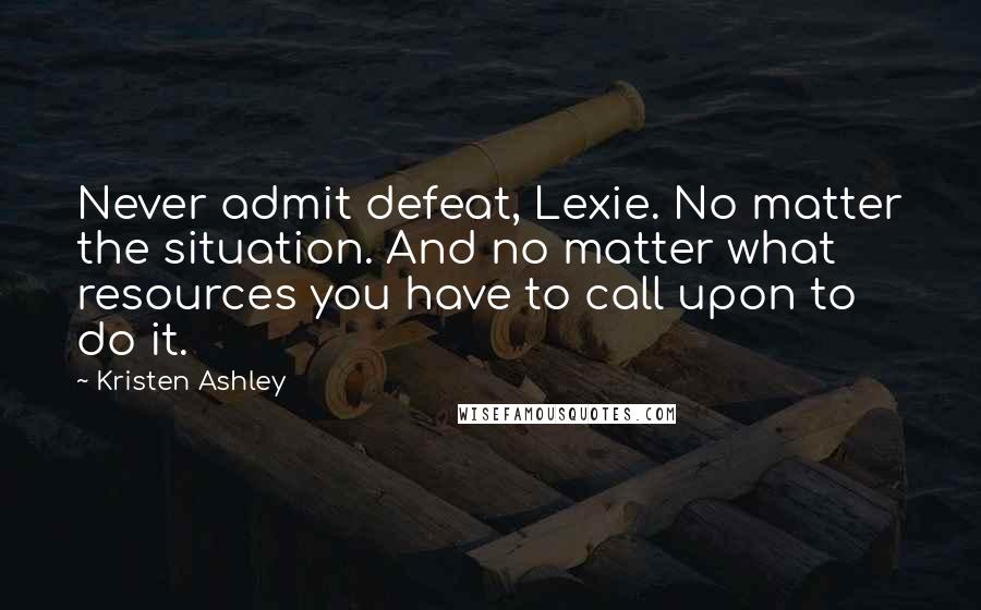 Kristen Ashley Quotes: Never admit defeat, Lexie. No matter the situation. And no matter what resources you have to call upon to do it.