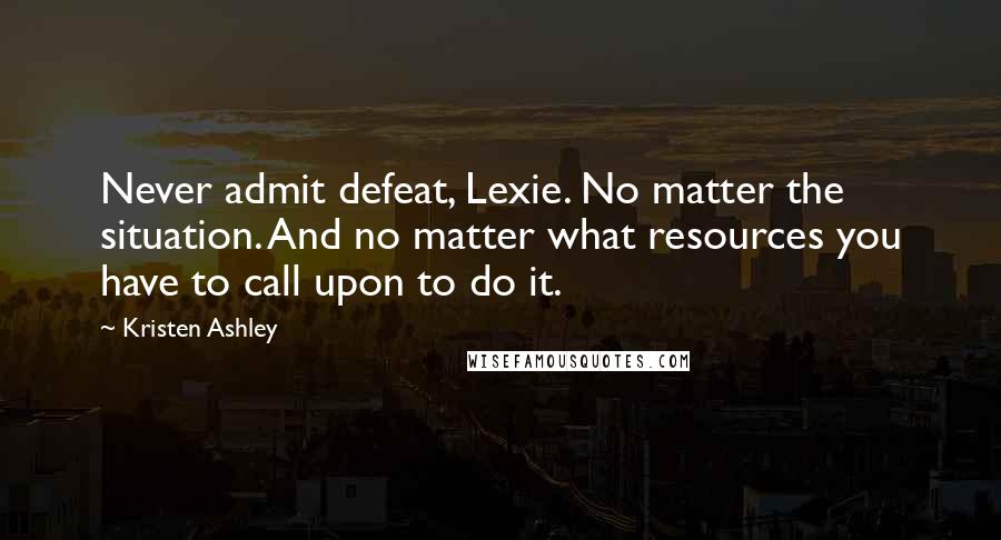 Kristen Ashley Quotes: Never admit defeat, Lexie. No matter the situation. And no matter what resources you have to call upon to do it.