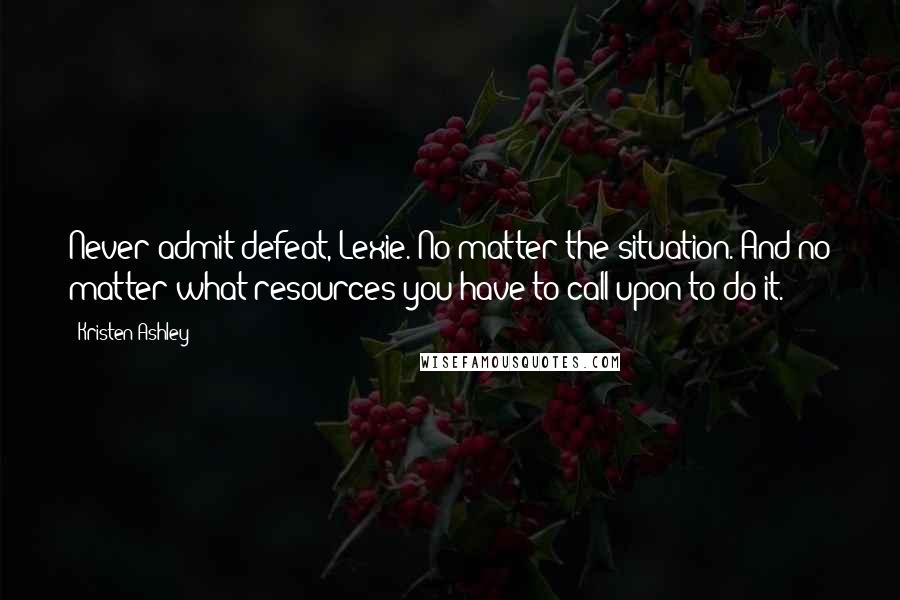 Kristen Ashley Quotes: Never admit defeat, Lexie. No matter the situation. And no matter what resources you have to call upon to do it.