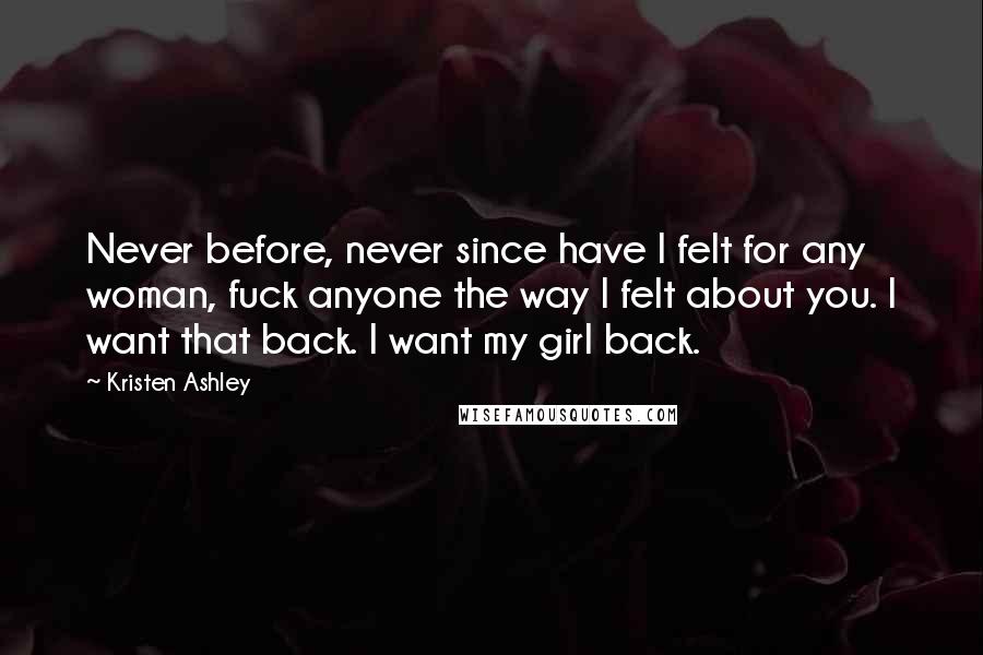 Kristen Ashley Quotes: Never before, never since have I felt for any woman, fuck anyone the way I felt about you. I want that back. I want my girl back.