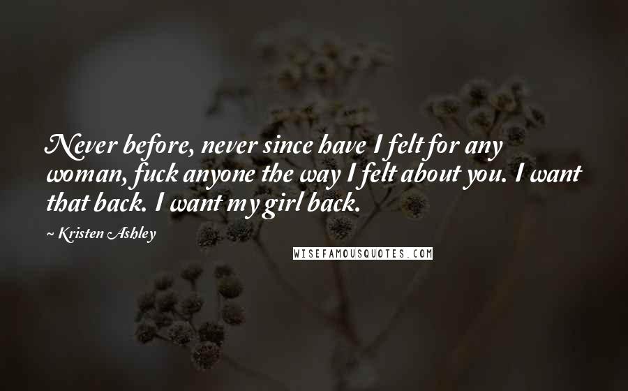 Kristen Ashley Quotes: Never before, never since have I felt for any woman, fuck anyone the way I felt about you. I want that back. I want my girl back.