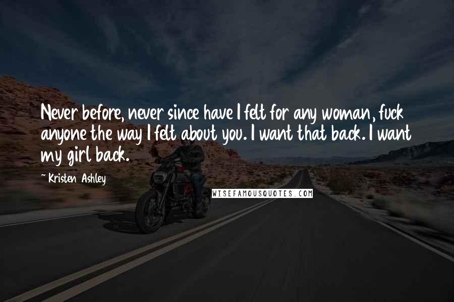 Kristen Ashley Quotes: Never before, never since have I felt for any woman, fuck anyone the way I felt about you. I want that back. I want my girl back.