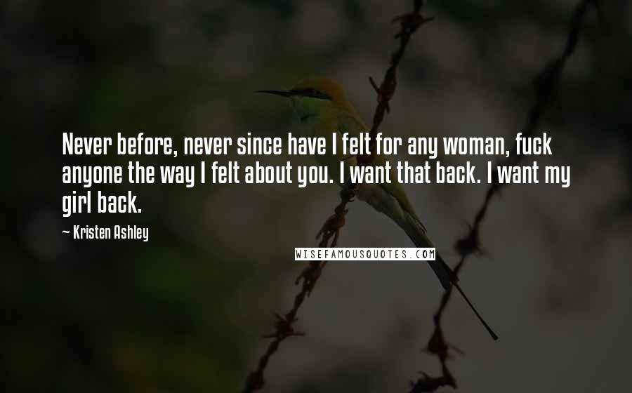 Kristen Ashley Quotes: Never before, never since have I felt for any woman, fuck anyone the way I felt about you. I want that back. I want my girl back.