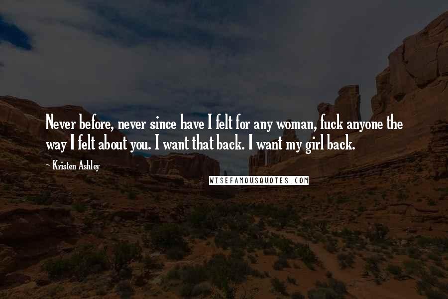 Kristen Ashley Quotes: Never before, never since have I felt for any woman, fuck anyone the way I felt about you. I want that back. I want my girl back.