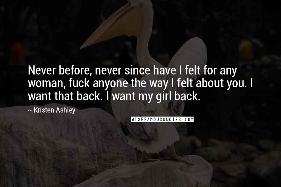 Kristen Ashley Quotes: Never before, never since have I felt for any woman, fuck anyone the way I felt about you. I want that back. I want my girl back.