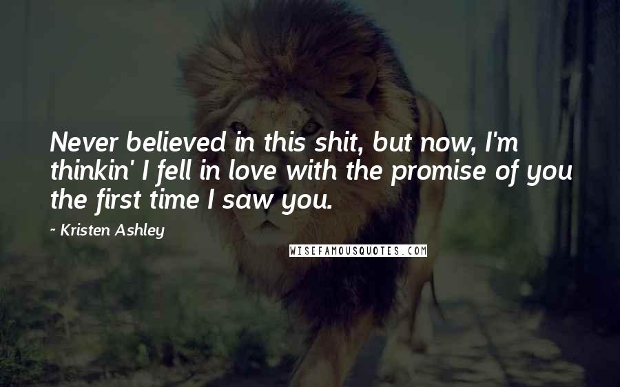 Kristen Ashley Quotes: Never believed in this shit, but now, I'm thinkin' I fell in love with the promise of you the first time I saw you.