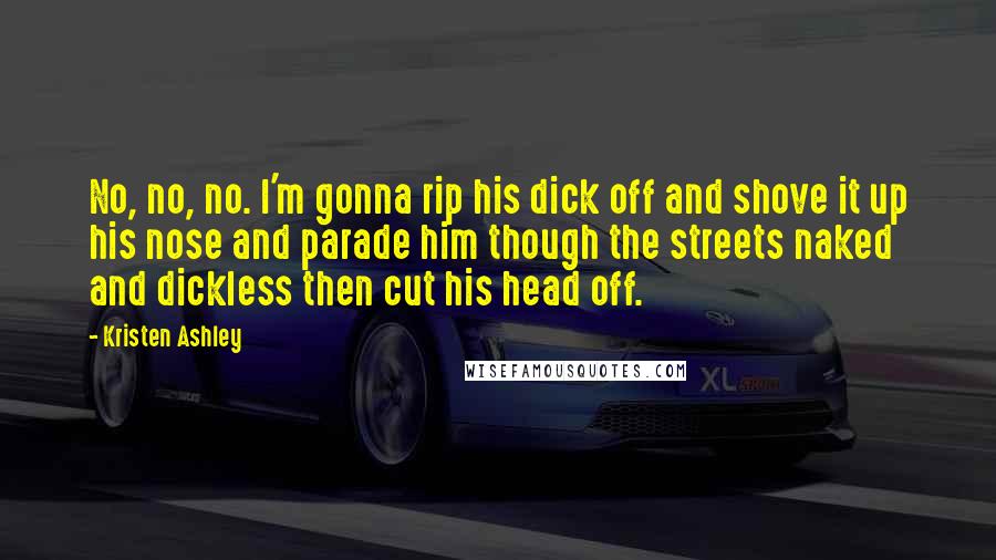 Kristen Ashley Quotes: No, no, no. I'm gonna rip his dick off and shove it up his nose and parade him though the streets naked and dickless then cut his head off.