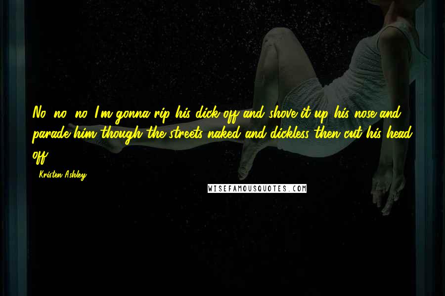 Kristen Ashley Quotes: No, no, no. I'm gonna rip his dick off and shove it up his nose and parade him though the streets naked and dickless then cut his head off.
