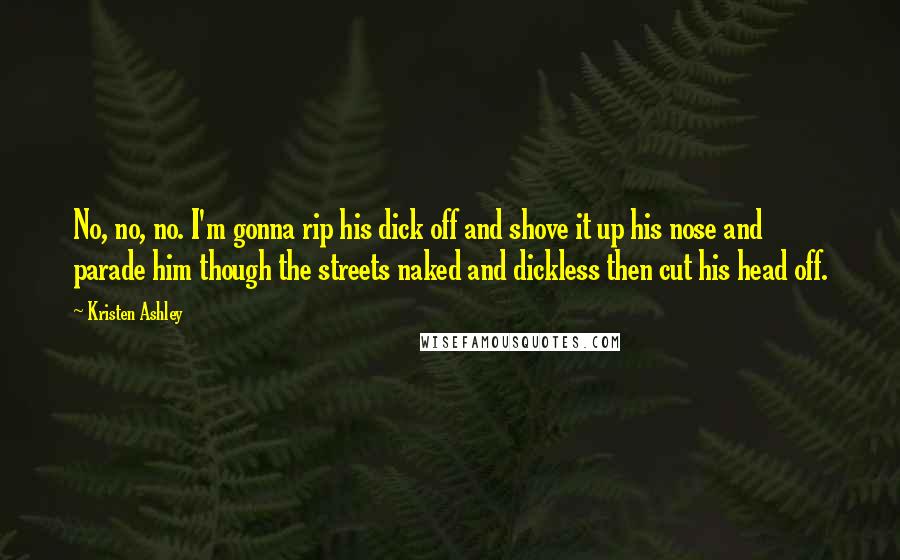 Kristen Ashley Quotes: No, no, no. I'm gonna rip his dick off and shove it up his nose and parade him though the streets naked and dickless then cut his head off.