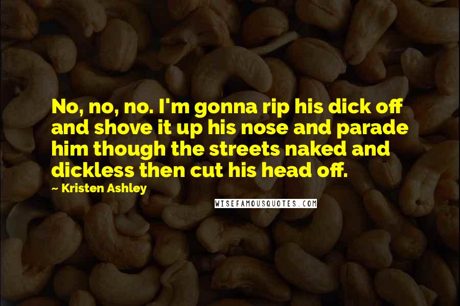 Kristen Ashley Quotes: No, no, no. I'm gonna rip his dick off and shove it up his nose and parade him though the streets naked and dickless then cut his head off.