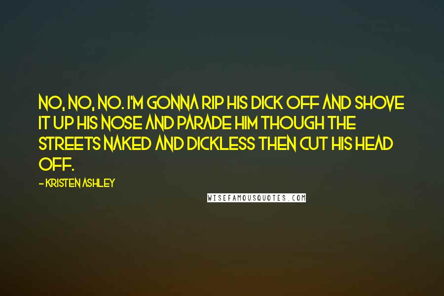 Kristen Ashley Quotes: No, no, no. I'm gonna rip his dick off and shove it up his nose and parade him though the streets naked and dickless then cut his head off.