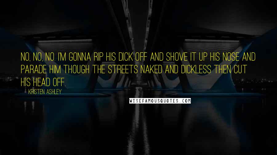 Kristen Ashley Quotes: No, no, no. I'm gonna rip his dick off and shove it up his nose and parade him though the streets naked and dickless then cut his head off.