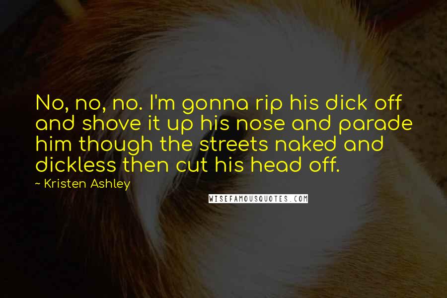 Kristen Ashley Quotes: No, no, no. I'm gonna rip his dick off and shove it up his nose and parade him though the streets naked and dickless then cut his head off.