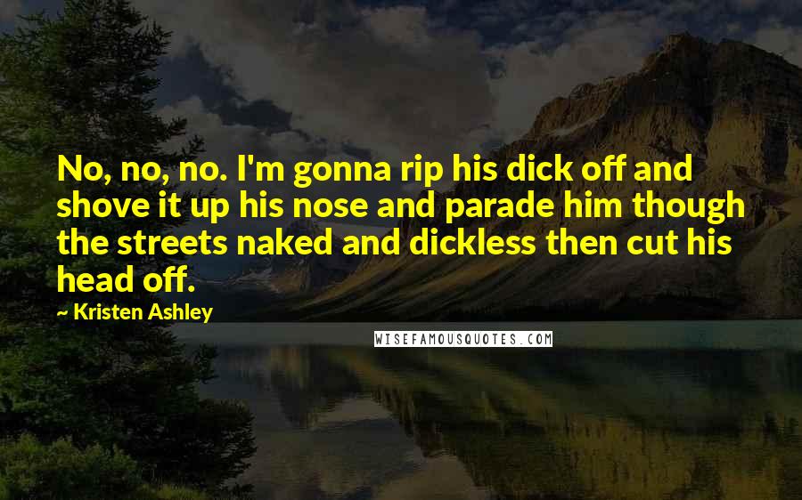 Kristen Ashley Quotes: No, no, no. I'm gonna rip his dick off and shove it up his nose and parade him though the streets naked and dickless then cut his head off.