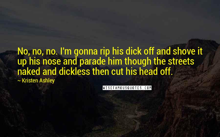 Kristen Ashley Quotes: No, no, no. I'm gonna rip his dick off and shove it up his nose and parade him though the streets naked and dickless then cut his head off.
