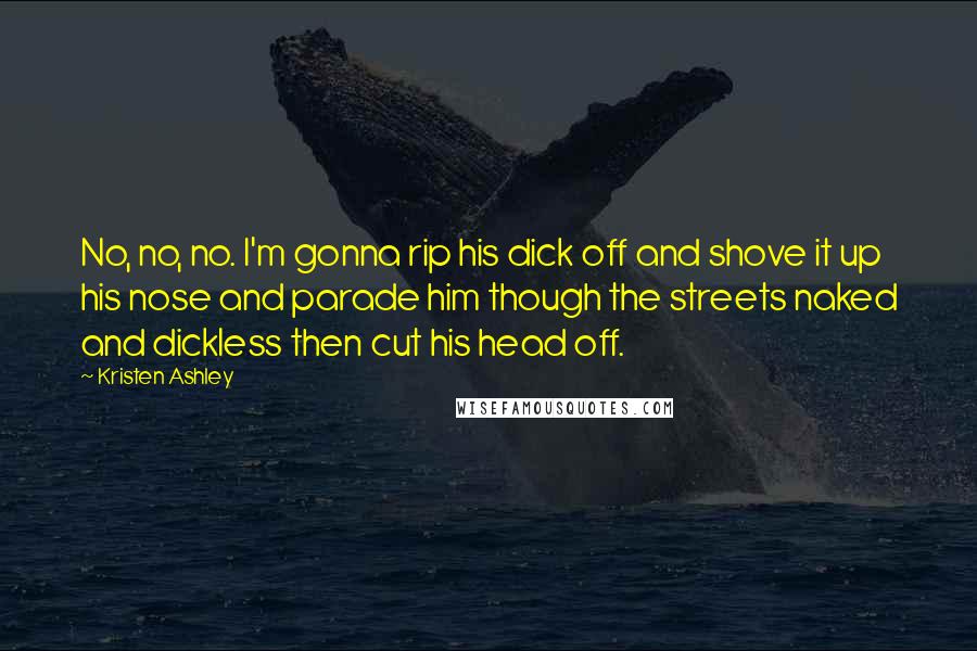 Kristen Ashley Quotes: No, no, no. I'm gonna rip his dick off and shove it up his nose and parade him though the streets naked and dickless then cut his head off.