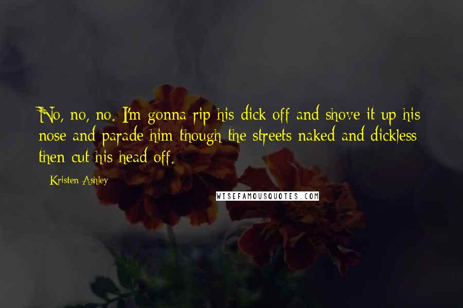 Kristen Ashley Quotes: No, no, no. I'm gonna rip his dick off and shove it up his nose and parade him though the streets naked and dickless then cut his head off.