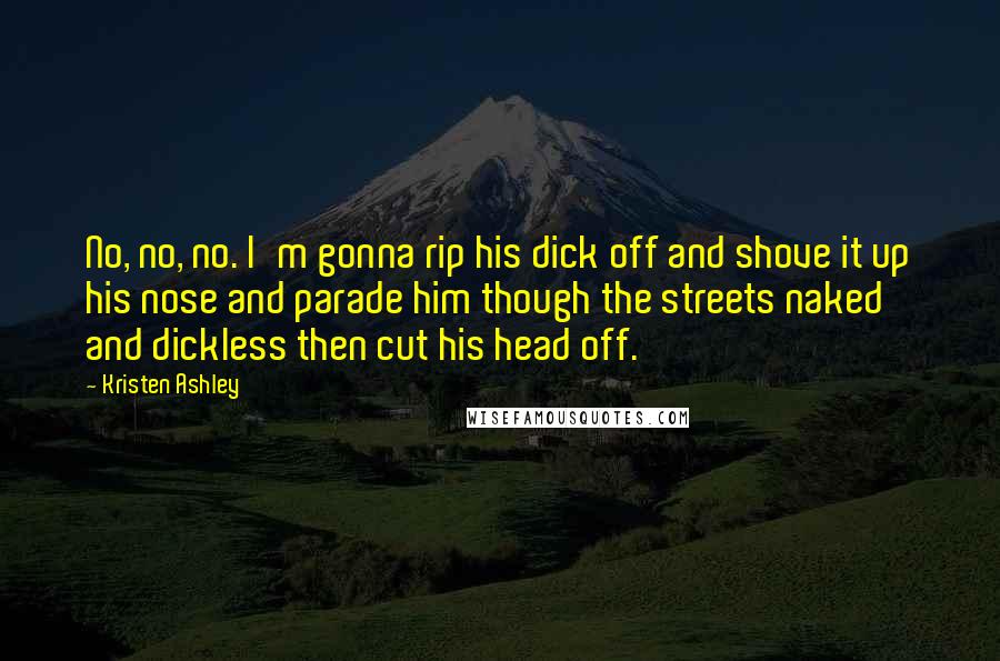 Kristen Ashley Quotes: No, no, no. I'm gonna rip his dick off and shove it up his nose and parade him though the streets naked and dickless then cut his head off.