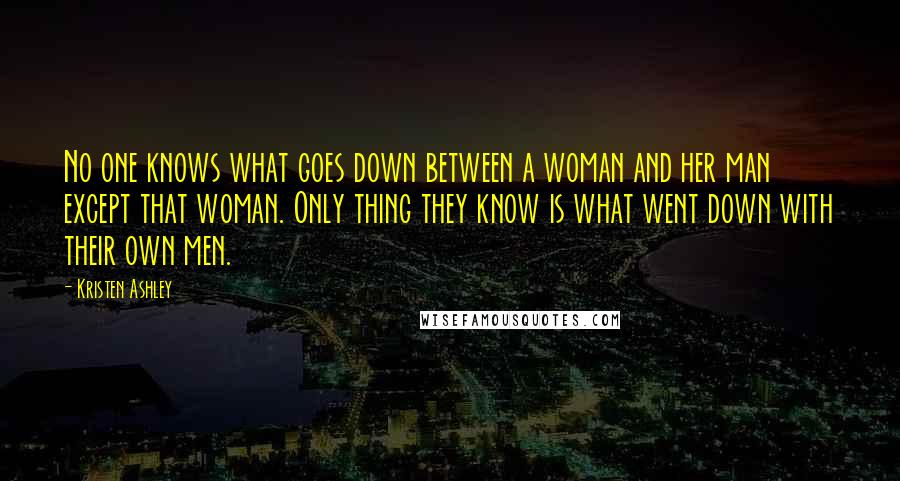 Kristen Ashley Quotes: No one knows what goes down between a woman and her man except that woman. Only thing they know is what went down with their own men.