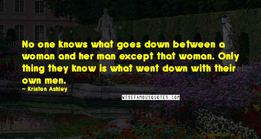 Kristen Ashley Quotes: No one knows what goes down between a woman and her man except that woman. Only thing they know is what went down with their own men.