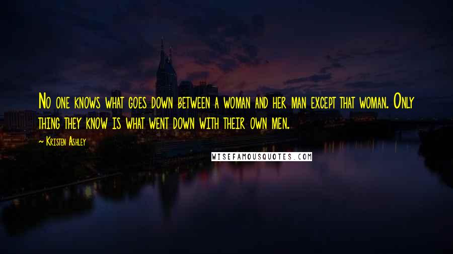 Kristen Ashley Quotes: No one knows what goes down between a woman and her man except that woman. Only thing they know is what went down with their own men.