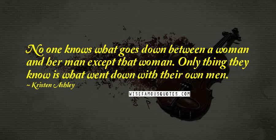 Kristen Ashley Quotes: No one knows what goes down between a woman and her man except that woman. Only thing they know is what went down with their own men.