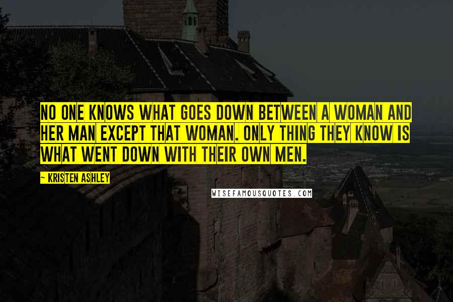 Kristen Ashley Quotes: No one knows what goes down between a woman and her man except that woman. Only thing they know is what went down with their own men.