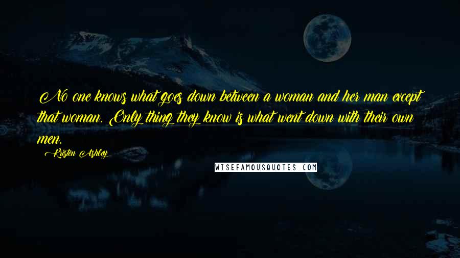 Kristen Ashley Quotes: No one knows what goes down between a woman and her man except that woman. Only thing they know is what went down with their own men.