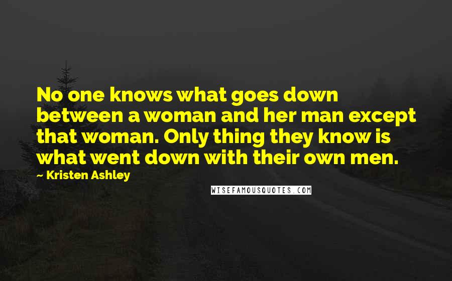 Kristen Ashley Quotes: No one knows what goes down between a woman and her man except that woman. Only thing they know is what went down with their own men.