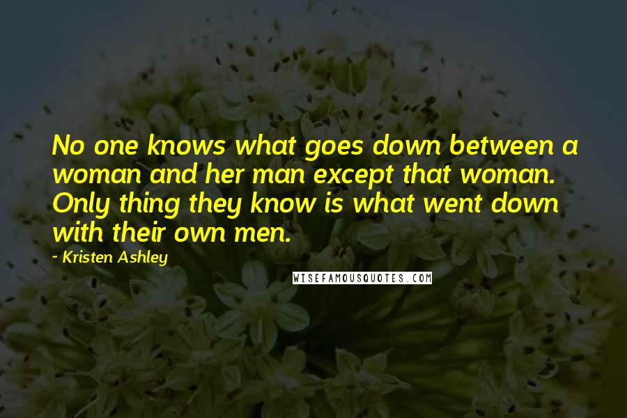 Kristen Ashley Quotes: No one knows what goes down between a woman and her man except that woman. Only thing they know is what went down with their own men.