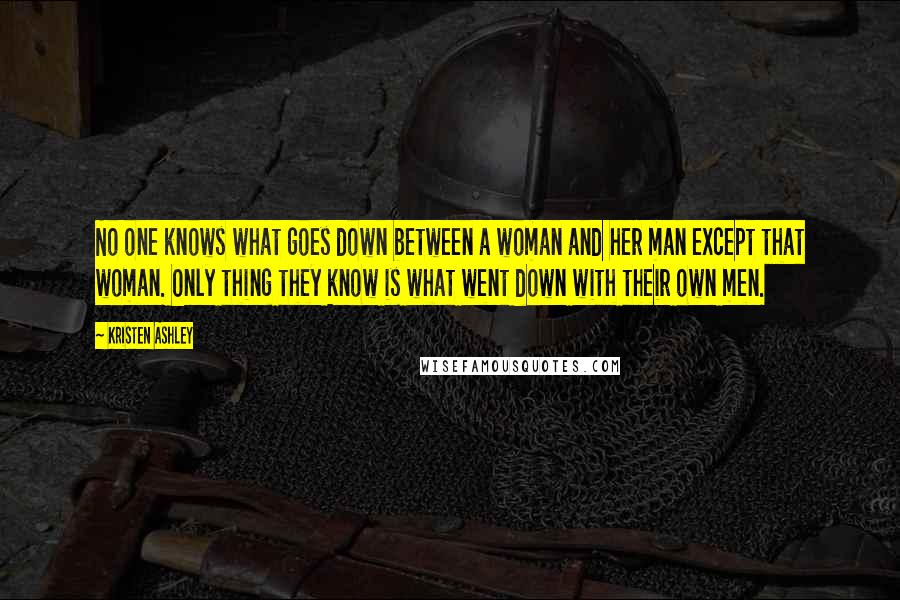 Kristen Ashley Quotes: No one knows what goes down between a woman and her man except that woman. Only thing they know is what went down with their own men.
