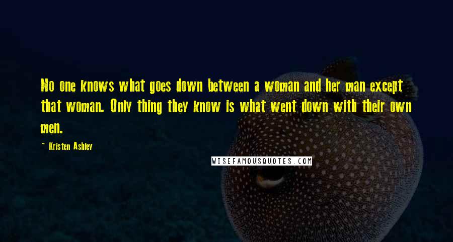Kristen Ashley Quotes: No one knows what goes down between a woman and her man except that woman. Only thing they know is what went down with their own men.