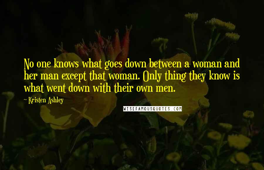 Kristen Ashley Quotes: No one knows what goes down between a woman and her man except that woman. Only thing they know is what went down with their own men.