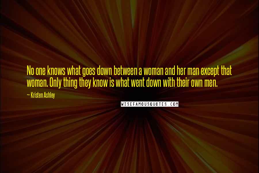 Kristen Ashley Quotes: No one knows what goes down between a woman and her man except that woman. Only thing they know is what went down with their own men.