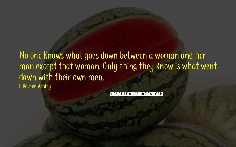 Kristen Ashley Quotes: No one knows what goes down between a woman and her man except that woman. Only thing they know is what went down with their own men.
