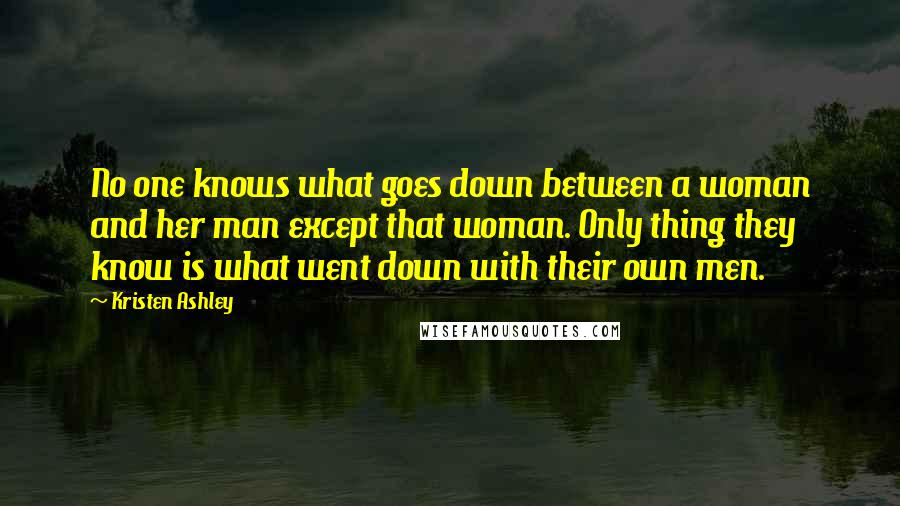 Kristen Ashley Quotes: No one knows what goes down between a woman and her man except that woman. Only thing they know is what went down with their own men.