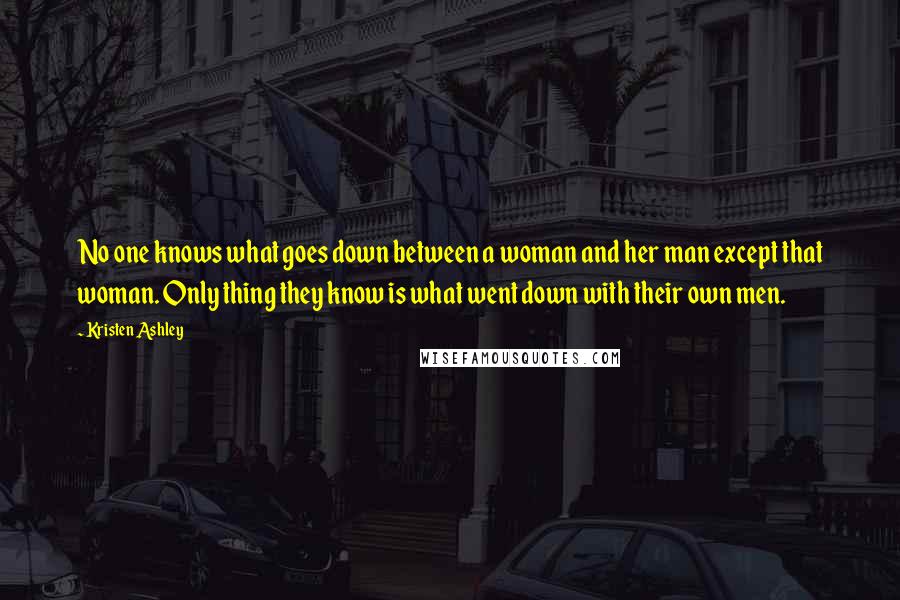 Kristen Ashley Quotes: No one knows what goes down between a woman and her man except that woman. Only thing they know is what went down with their own men.