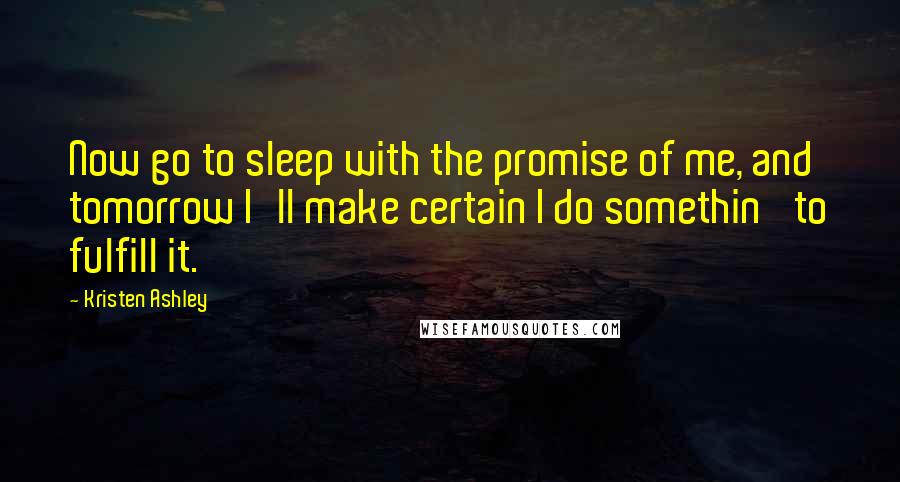 Kristen Ashley Quotes: Now go to sleep with the promise of me, and tomorrow I'll make certain I do somethin' to fulfill it.