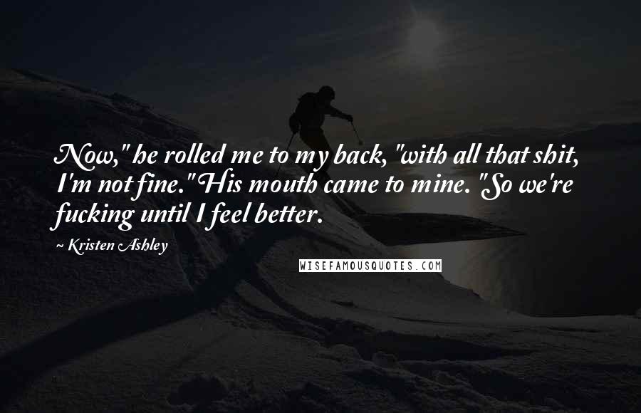 Kristen Ashley Quotes: Now," he rolled me to my back, "with all that shit, I'm not fine." His mouth came to mine. "So we're fucking until I feel better.