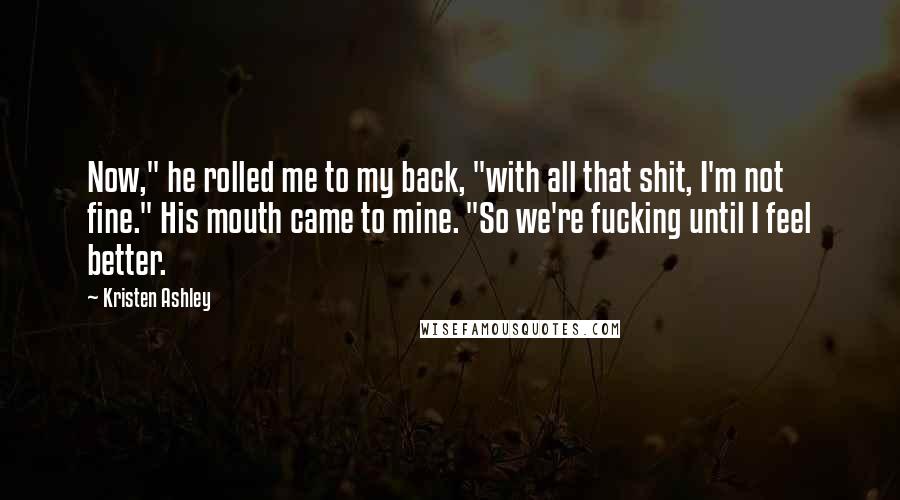 Kristen Ashley Quotes: Now," he rolled me to my back, "with all that shit, I'm not fine." His mouth came to mine. "So we're fucking until I feel better.