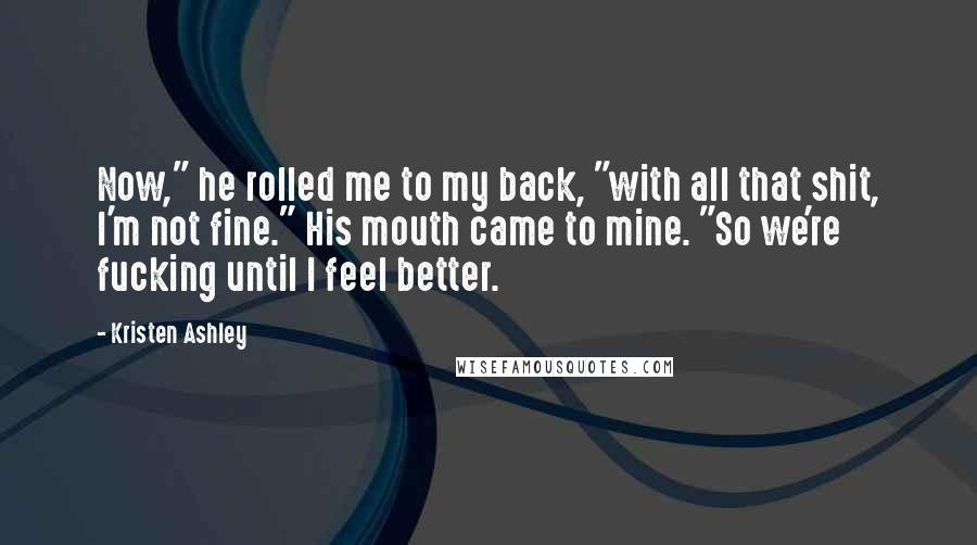 Kristen Ashley Quotes: Now," he rolled me to my back, "with all that shit, I'm not fine." His mouth came to mine. "So we're fucking until I feel better.