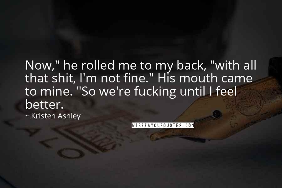 Kristen Ashley Quotes: Now," he rolled me to my back, "with all that shit, I'm not fine." His mouth came to mine. "So we're fucking until I feel better.